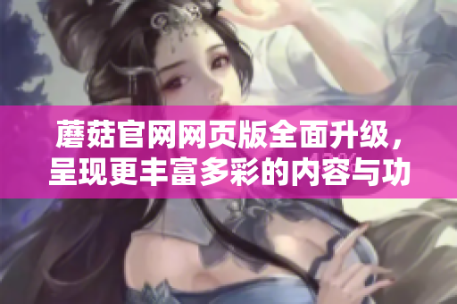 蘑菇官網(wǎng)網(wǎng)頁版全面升級，呈現(xiàn)更豐富多彩的內(nèi)容與功能